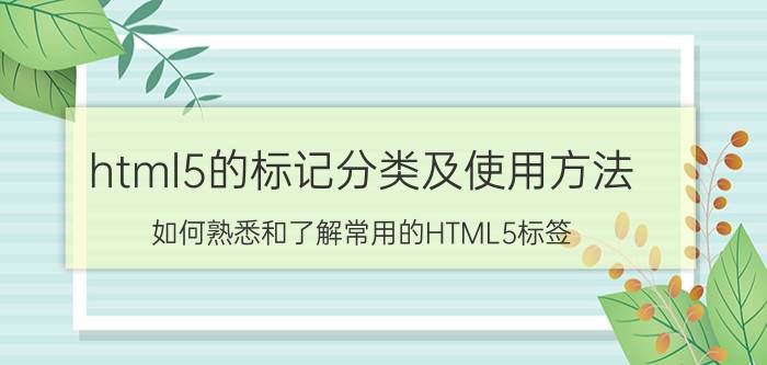 html5的标记分类及使用方法 如何熟悉和了解常用的HTML5标签？